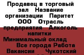 Продавец в торговый зал › Название организации ­ Паритет, ООО › Отрасль предприятия ­ Алкоголь, напитки › Минимальный оклад ­ 26 000 - Все города Работа » Вакансии   . Чукотский АО